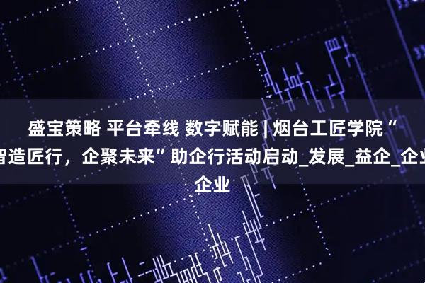 盛宝策略 平台牵线 数字赋能 | 烟台工匠学院“智造匠行，企聚未来”助企行活动启动_发展_益企_企业