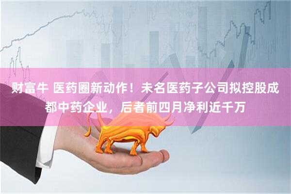 财富牛 医药圈新动作！未名医药子公司拟控股成都中药企业，后者前四月净利近千万