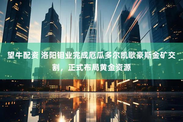 望牛配资 洛阳钼业完成厄瓜多尔凯歌豪斯金矿交割，正式布局黄金资源