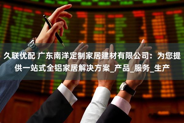 久联优配 广东南洋定制家居建材有限公司：为您提供一站式全铝家居解决方案_产品_服务_生产