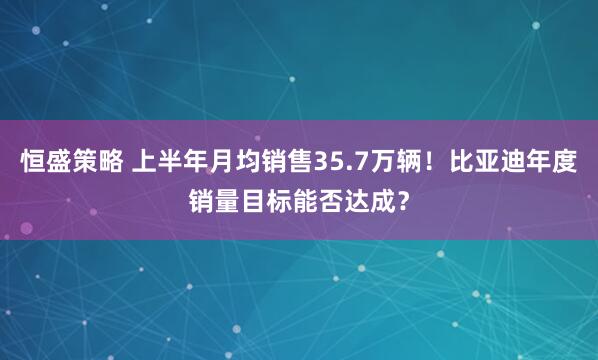 恒盛策略 上半年月均销售35.7万辆！比亚迪年度销量目标能否达成？