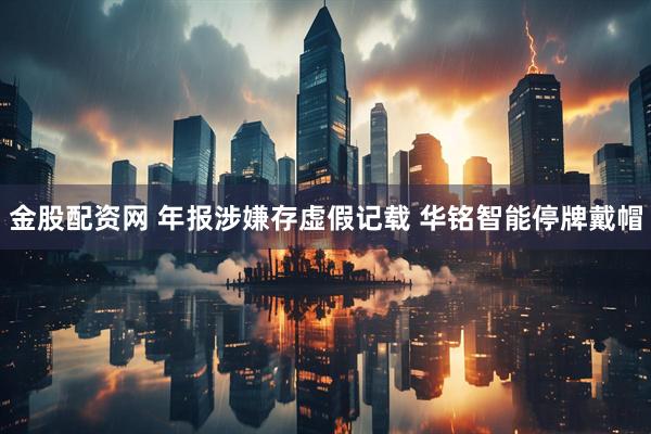 金股配资网 年报涉嫌存虚假记载 华铭智能停牌戴帽