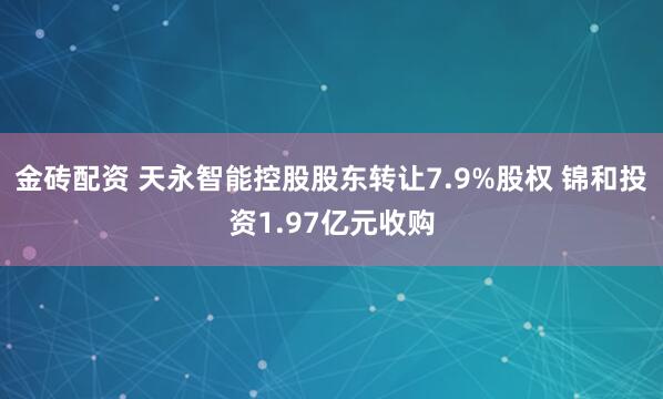 金砖配资 天永智能控股股东转让7.9%股权 锦和投资1.97亿元收购