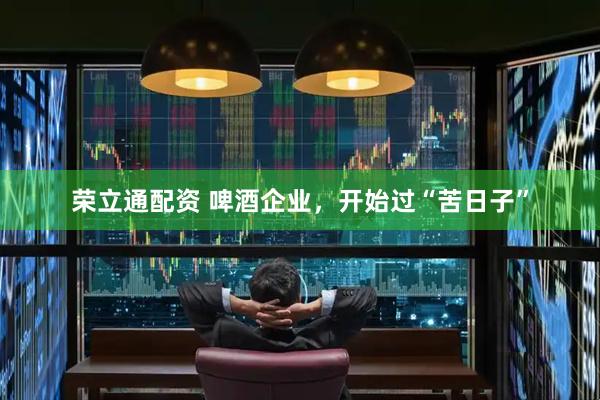 荣立通配资 啤酒企业，开始过“苦日子”