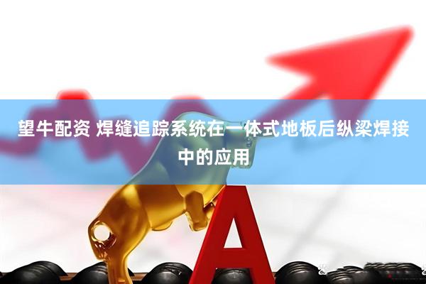 望牛配资 焊缝追踪系统在一体式地板后纵梁焊接中的应用