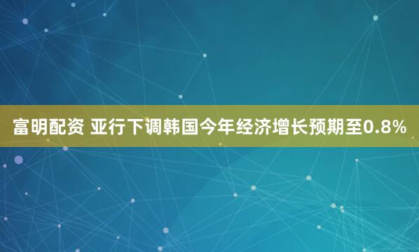 富明配资 亚行下调韩国今年经济增长预期至0.8%