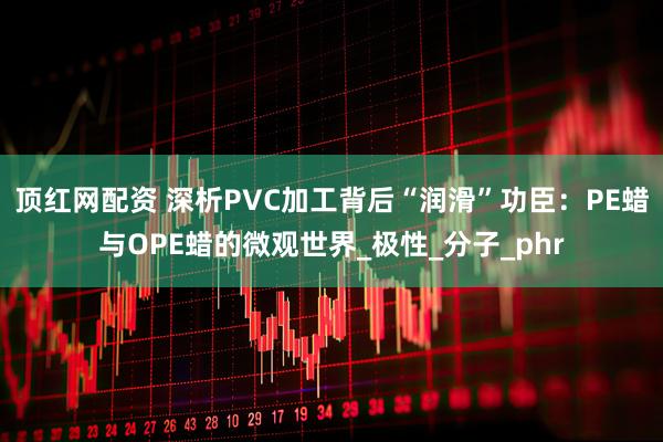 顶红网配资 深析PVC加工背后“润滑”功臣：PE蜡与OPE蜡的微观世界_极性_分子_phr