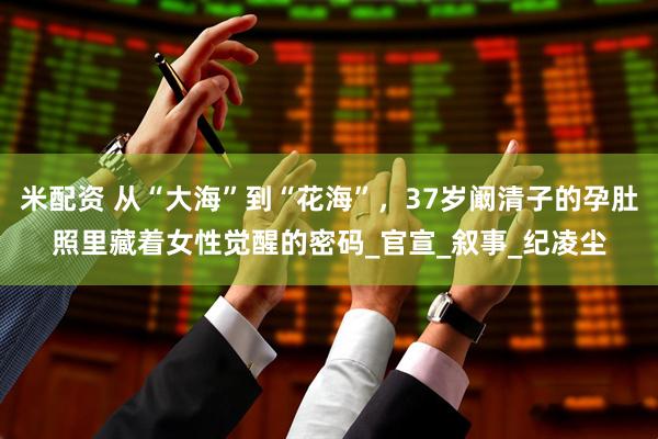 米配资 从“大海”到“花海”，37岁阚清子的孕肚照里藏着女性觉醒的密码_官宣_叙事_纪凌尘