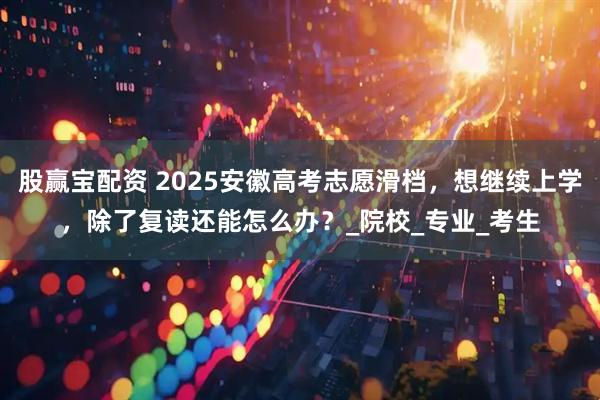 股赢宝配资 2025安徽高考志愿滑档，想继续上学，除了复读还能怎么办？_院校_专业_考生