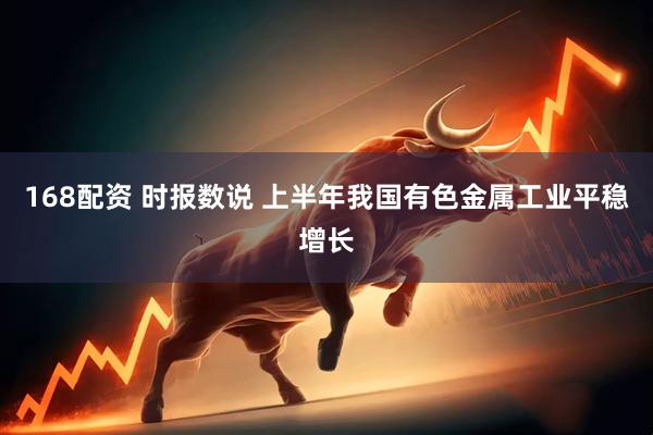 168配资 时报数说 上半年我国有色金属工业平稳增长