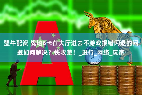 盟牛配资 战地6卡在大厅进去不游戏报错闪退的问题如何解决？快收藏！_进行_网络_玩家