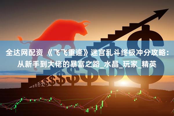 全达网配资 《飞飞重逢》迷宫乱斗终极冲分攻略：从新手到大佬的暴富之路_水晶_玩家_精英