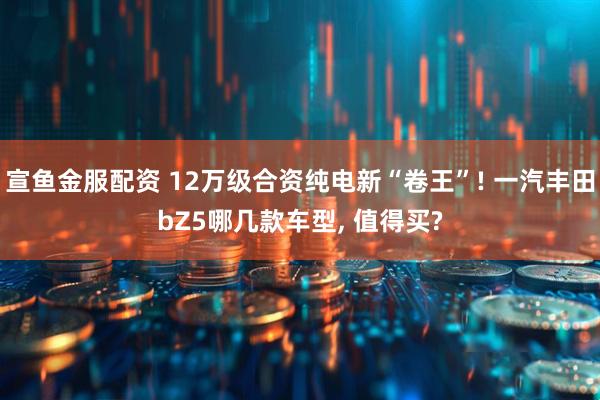 宣鱼金服配资 12万级合资纯电新“卷王”! 一汽丰田bZ5哪几款车型, 值得买?