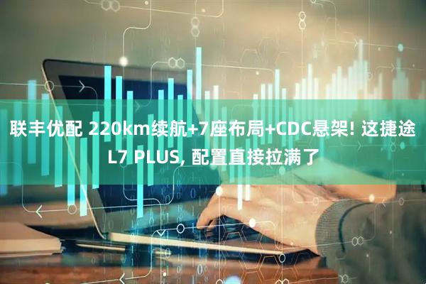 联丰优配 220km续航+7座布局+CDC悬架! 这捷途L7 PLUS, 配置直接拉满了