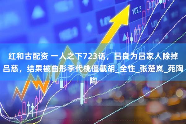 红和古配资 一人之下723话，吕良为吕家人除掉吕慈，结果被曲彤李代桃僵截胡_全性_张楚岚_苑陶