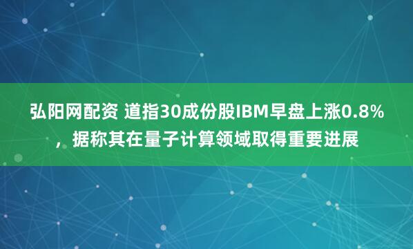 弘阳网配资 道指30成份股IBM早盘上涨0.8%，据称其在量子计算领域取得重要进展