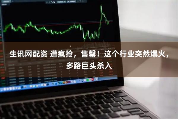 生讯网配资 遭疯抢，售罄！这个行业突然爆火，多路巨头杀入
