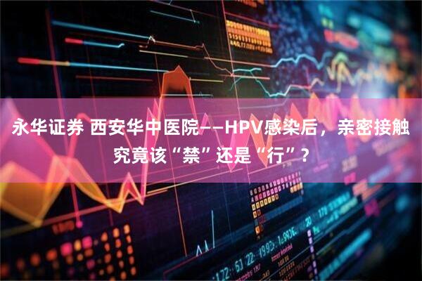 永华证券 西安华中医院——HPV感染后，亲密接触究竟该“禁”还是“行”？