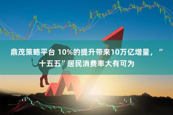 鼎茂策略平台 10%的提升带来10万亿增量，“十五五”居民消费率大有可为