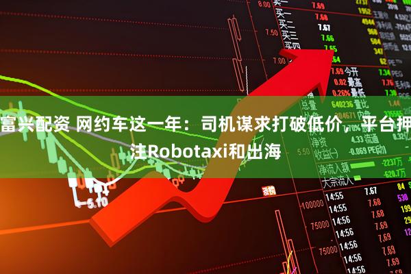 富兴配资 网约车这一年：司机谋求打破低价，平台押注Robotaxi和出海