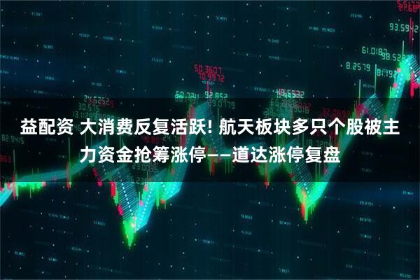益配资 大消费反复活跃! 航天板块多只个股被主力资金抢筹涨停——道达涨停复盘