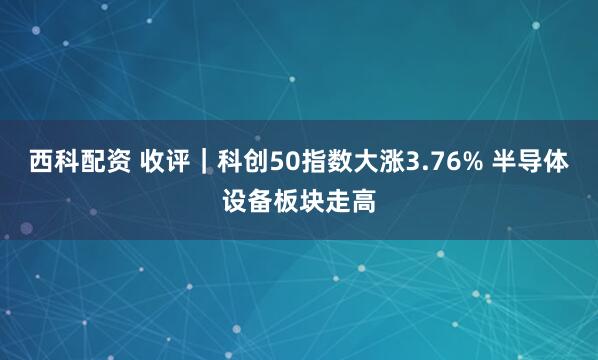 西科配资 收评｜科创50指数大涨3.76% 半导体设备板块走高