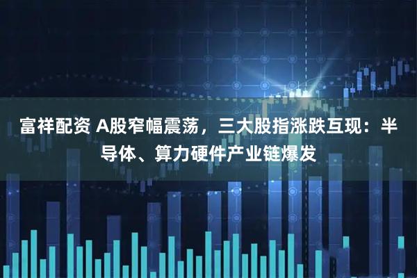 富祥配资 A股窄幅震荡，三大股指涨跌互现：半导体、算力硬件产业链爆发